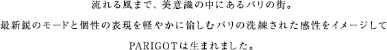 流れる風まで、美意識の中にあるパリの街。最新鋭のモードと個性の表現を軽やかに愉しむパリの洗練された感性をイメージしてPARIGOTは生まれました。