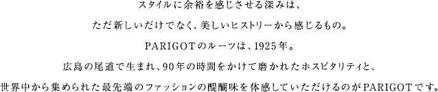 スタイルに余裕を感じさせる深みは、ただ新しいだけでなく、美しいヒストリーから感じるもの。PARIGOTのルーツは、1925年。広島の尾道で生まれ、90年の時間をかけて磨かれたホスピタリティと、世界中から集められた最先端のファッションの醍醐味を体感していただけるのがPARIGOTです。