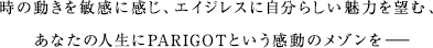 時の動きを敏感に感じ、エイジレスに自分らしい魅力を望む、あなたの人生にPARIGOTという感動のメゾンを—